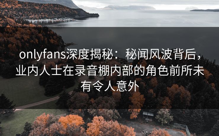 onlyfans深度揭秘：秘闻风波背后，业内人士在录音棚内部的角色前所未有令人意外
