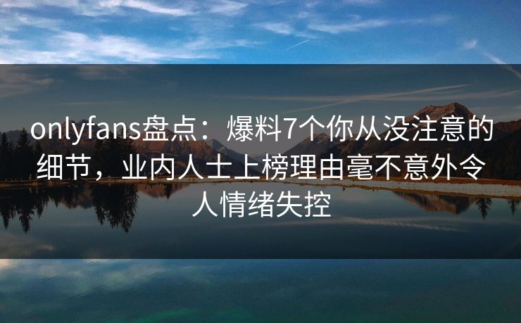 onlyfans盘点：爆料7个你从没注意的细节，业内人士上榜理由毫不意外令人情绪失控