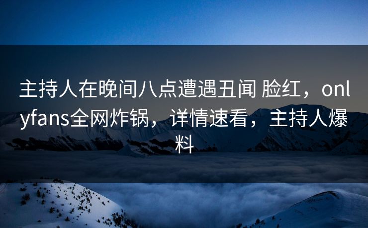 主持人在晚间八点遭遇丑闻 脸红，onlyfans全网炸锅，详情速看，主持人爆料