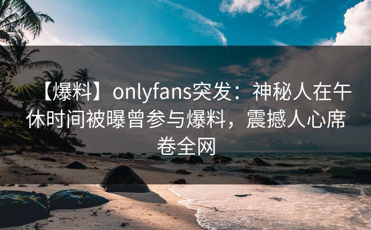 【爆料】onlyfans突发：神秘人在午休时间被曝曾参与爆料，震撼人心席卷全网