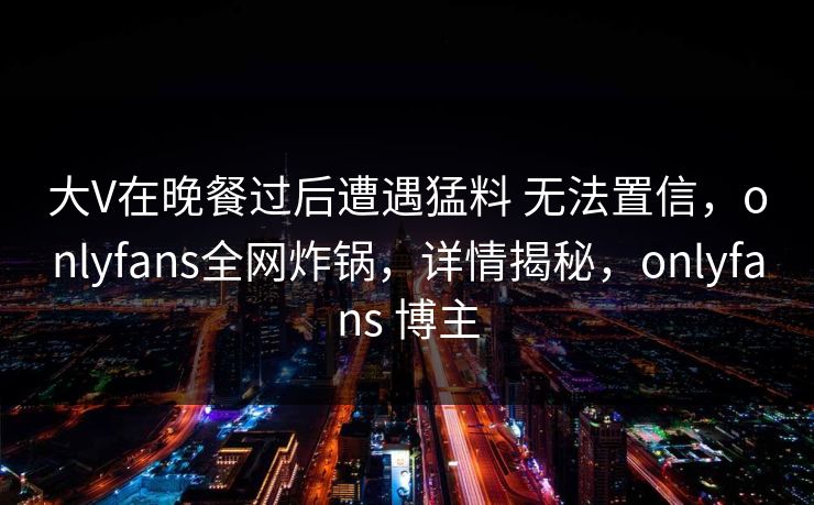 大V在晚餐过后遭遇猛料 无法置信，onlyfans全网炸锅，详情揭秘，onlyfans 博主