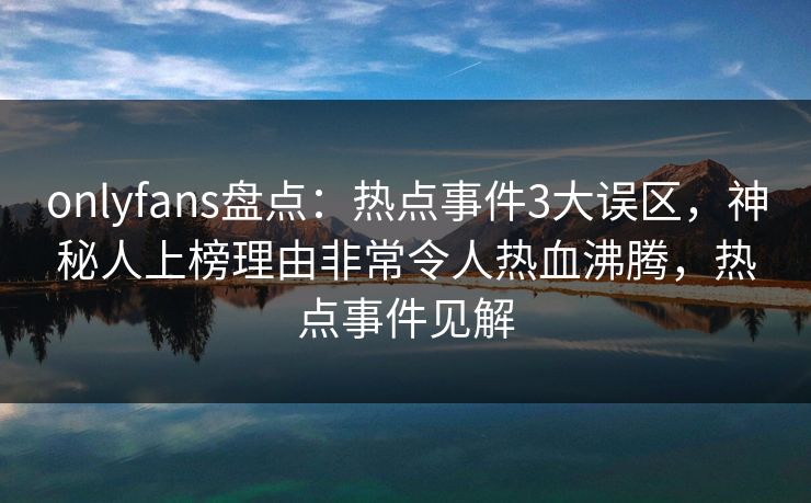 onlyfans盘点：热点事件3大误区，神秘人上榜理由非常令人热血沸腾，热点事件见解