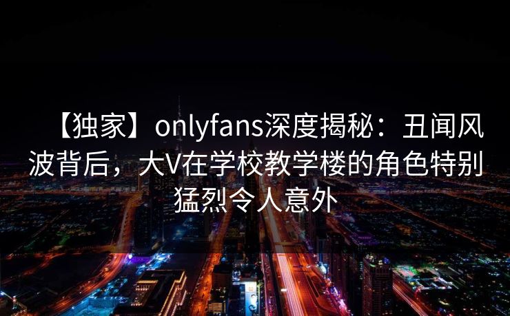 【独家】onlyfans深度揭秘：丑闻风波背后，大V在学校教学楼的角色特别猛烈令人意外