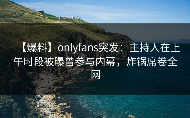 【爆料】onlyfans突发：主持人在上午时段被曝曾参与内幕，炸锅席卷全网