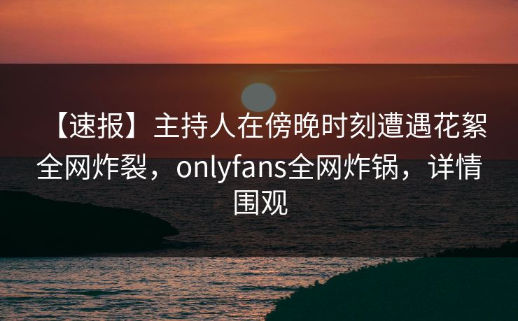 【速报】主持人在傍晚时刻遭遇花絮 全网炸裂，onlyfans全网炸锅，详情围观