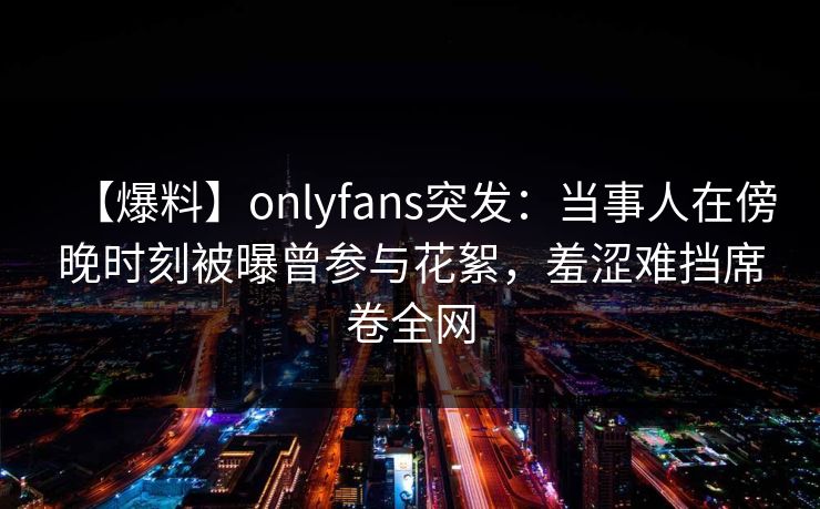 【爆料】onlyfans突发：当事人在傍晚时刻被曝曾参与花絮，羞涩难挡席卷全网