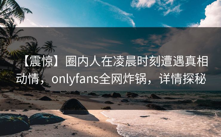【震惊】圈内人在凌晨时刻遭遇真相 动情，onlyfans全网炸锅，详情探秘