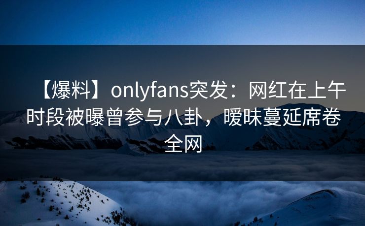 【爆料】onlyfans突发：网红在上午时段被曝曾参与八卦，暧昧蔓延席卷全网