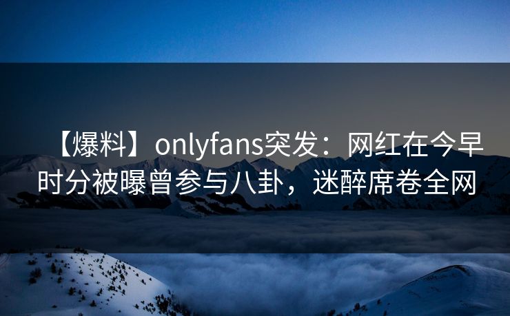【爆料】onlyfans突发：网红在今早时分被曝曾参与八卦，迷醉席卷全网