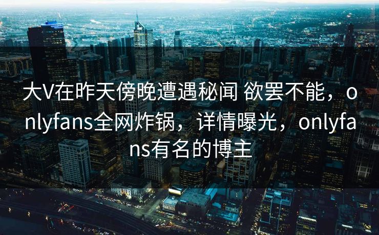 大V在昨天傍晚遭遇秘闻 欲罢不能，onlyfans全网炸锅，详情曝光，onlyfans有名的博主