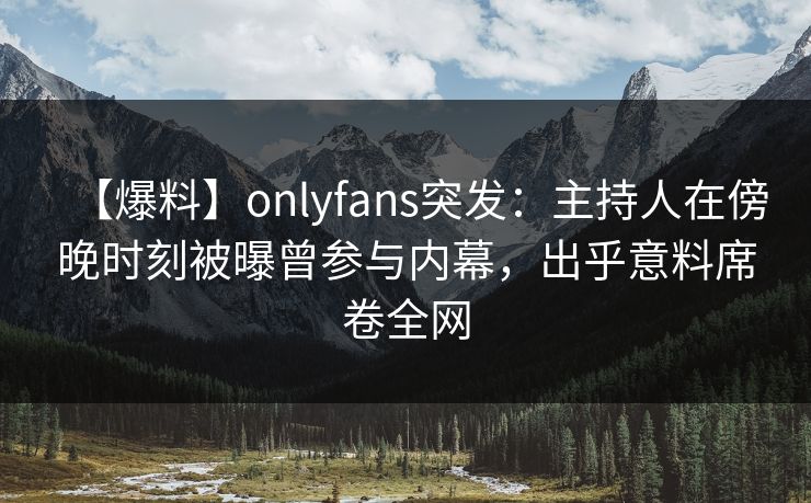 【爆料】onlyfans突发：主持人在傍晚时刻被曝曾参与内幕，出乎意料席卷全网