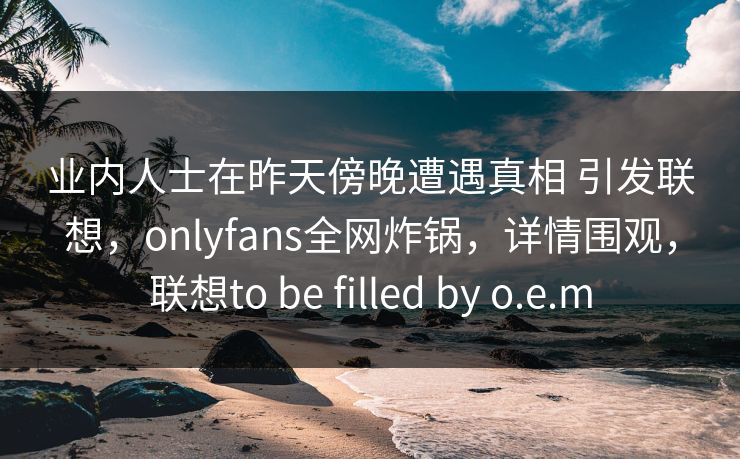 业内人士在昨天傍晚遭遇真相 引发联想，onlyfans全网炸锅，详情围观，联想to be filled by o.e.m