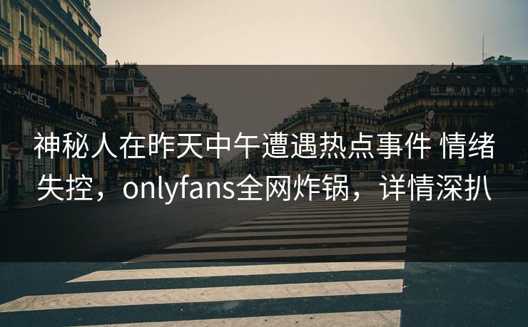 神秘人在昨天中午遭遇热点事件 情绪失控，onlyfans全网炸锅，详情深扒