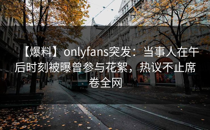 【爆料】onlyfans突发：当事人在午后时刻被曝曾参与花絮，热议不止席卷全网
