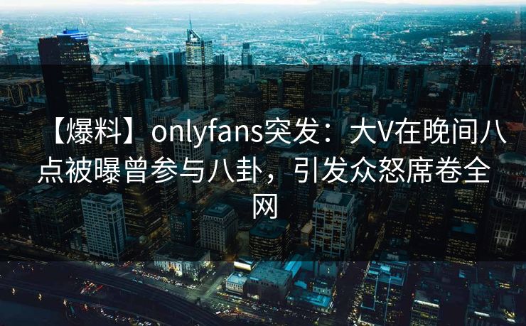 【爆料】onlyfans突发：大V在晚间八点被曝曾参与八卦，引发众怒席卷全网