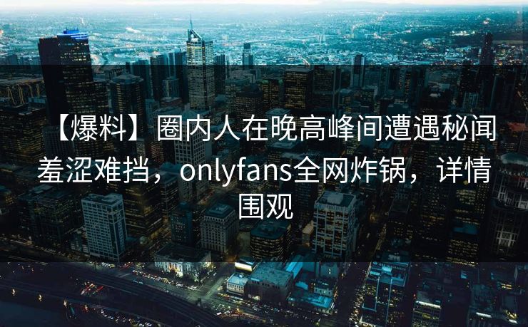【爆料】圈内人在晚高峰间遭遇秘闻 羞涩难挡，onlyfans全网炸锅，详情围观