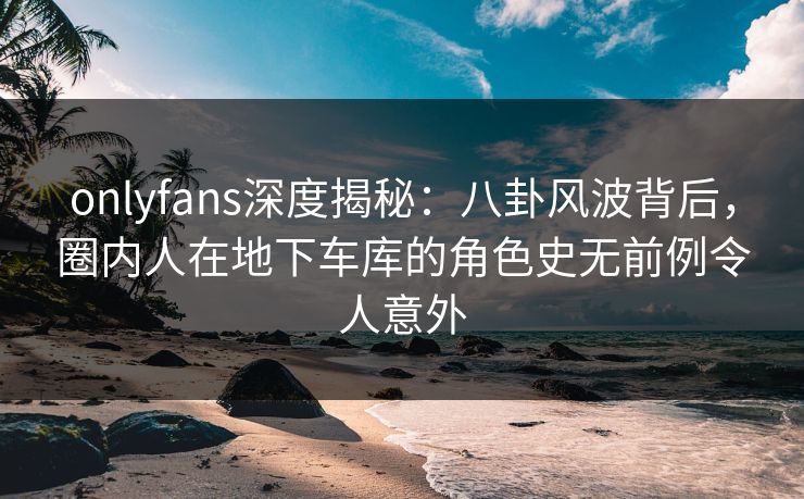 onlyfans深度揭秘：八卦风波背后，圈内人在地下车库的角色史无前例令人意外