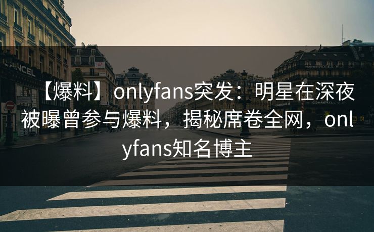 【爆料】onlyfans突发：明星在深夜被曝曾参与爆料，揭秘席卷全网，onlyfans知名博主