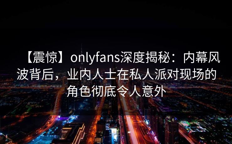 【震惊】onlyfans深度揭秘：内幕风波背后，业内人士在私人派对现场的角色彻底令人意外