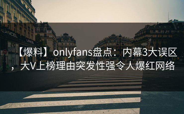 【爆料】onlyfans盘点：内幕3大误区，大V上榜理由突发性强令人爆红网络