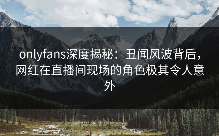 onlyfans深度揭秘：丑闻风波背后，网红在直播间现场的角色极其令人意外