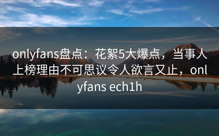 onlyfans盘点：花絮5大爆点，当事人上榜理由不可思议令人欲言又止，onlyfans ech1h