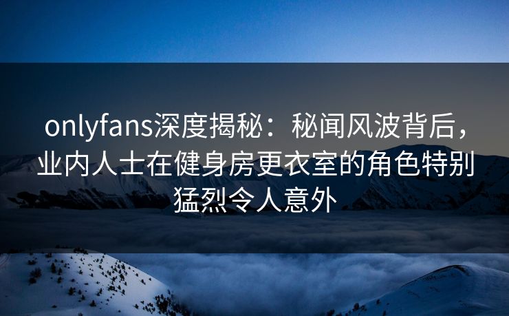 onlyfans深度揭秘：秘闻风波背后，业内人士在健身房更衣室的角色特别猛烈令人意外