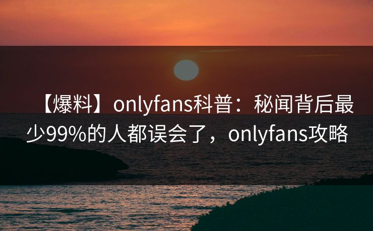 【爆料】onlyfans科普：秘闻背后最少99%的人都误会了，onlyfans攻略