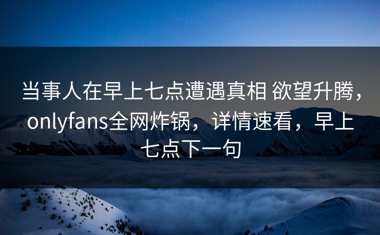 当事人在早上七点遭遇真相 欲望升腾，onlyfans全网炸锅，详情速看，早上七点下一句