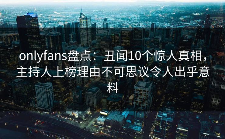 onlyfans盘点：丑闻10个惊人真相，主持人上榜理由不可思议令人出乎意料