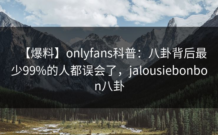 【爆料】onlyfans科普：八卦背后最少99%的人都误会了，jalousiebonbon八卦