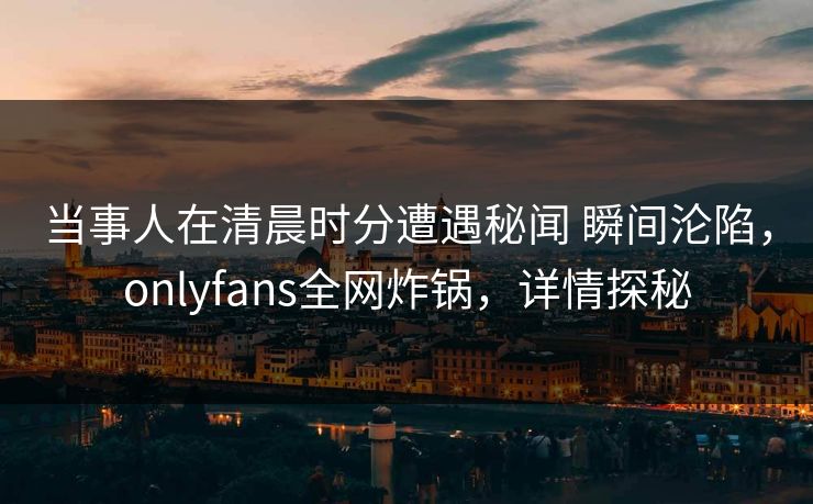 当事人在清晨时分遭遇秘闻 瞬间沦陷，onlyfans全网炸锅，详情探秘
