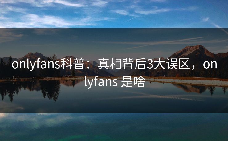 onlyfans科普：真相背后3大误区，onlyfans 是啥