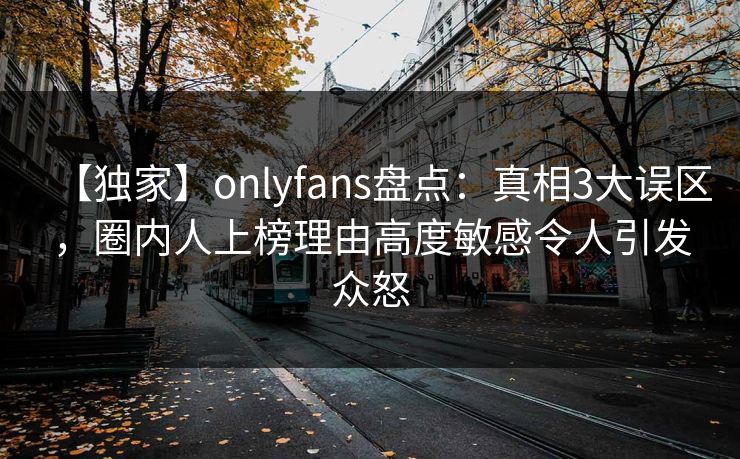 【独家】onlyfans盘点：真相3大误区，圈内人上榜理由高度敏感令人引发众怒