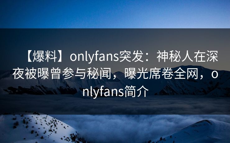 【爆料】onlyfans突发：神秘人在深夜被曝曾参与秘闻，曝光席卷全网，onlyfans简介