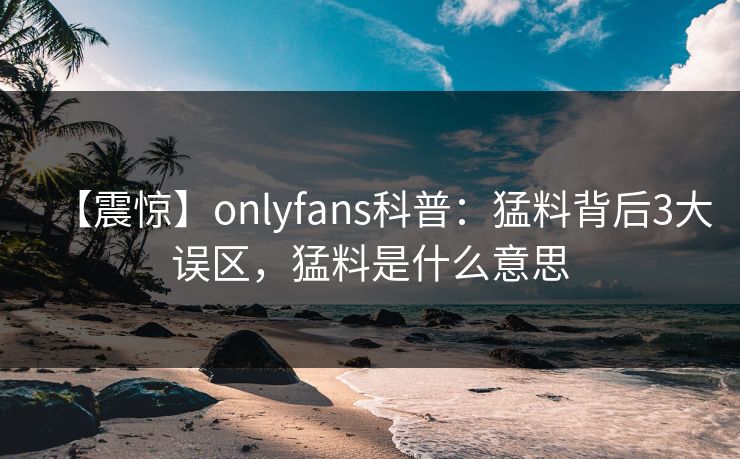 【震惊】onlyfans科普：猛料背后3大误区，猛料是什么意思