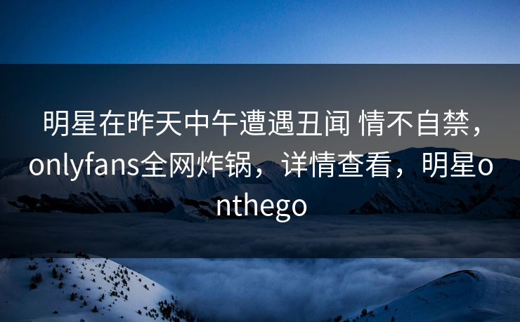 明星在昨天中午遭遇丑闻 情不自禁，onlyfans全网炸锅，详情查看，明星onthego
