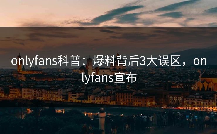 onlyfans科普：爆料背后3大误区，onlyfans宣布