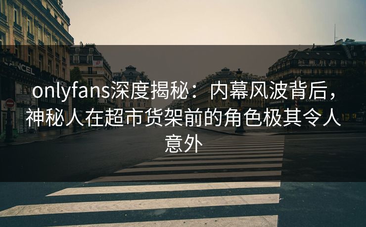 onlyfans深度揭秘：内幕风波背后，神秘人在超市货架前的角色极其令人意外