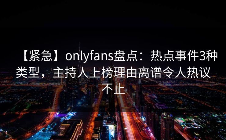 【紧急】onlyfans盘点：热点事件3种类型，主持人上榜理由离谱令人热议不止