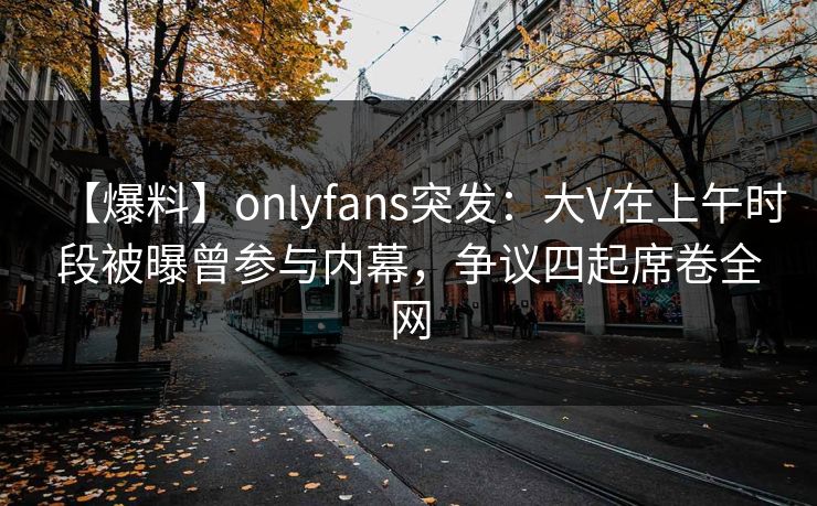 【爆料】onlyfans突发：大V在上午时段被曝曾参与内幕，争议四起席卷全网