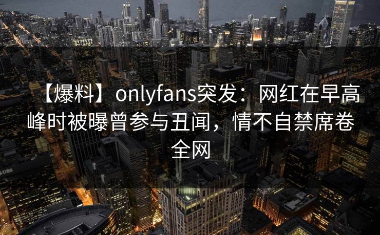 【爆料】onlyfans突发：网红在早高峰时被曝曾参与丑闻，情不自禁席卷全网