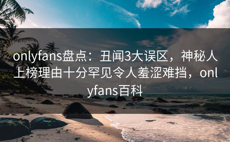 onlyfans盘点:丑闻3大误区,神秘人上榜理由十分罕见令人羞涩难挡,onlyfans百科 onlyfans盘点:丑闻3大误区,神秘人上榜理由十分罕见令人羞涩难挡,onlyfans百科