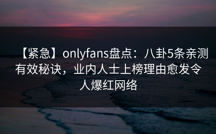 【紧急】onlyfans盘点：八卦5条亲测有效秘诀，业内人士上榜理由愈发令人爆红网络