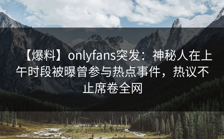【爆料】onlyfans突发：神秘人在上午时段被曝曾参与热点事件，热议不止席卷全网