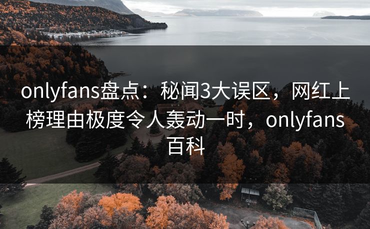onlyfans盘点：秘闻3大误区，网红上榜理由极度令人轰动一时，onlyfans百科