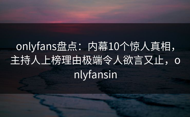 onlyfans盘点：内幕10个惊人真相，主持人上榜理由极端令人欲言又止，onlyfansin