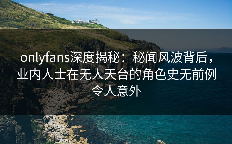 onlyfans深度揭秘：秘闻风波背后，业内人士在无人天台的角色史无前例令人意外