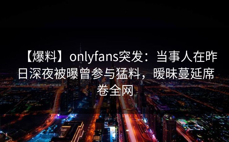【爆料】onlyfans突发：当事人在昨日深夜被曝曾参与猛料，暧昧蔓延席卷全网