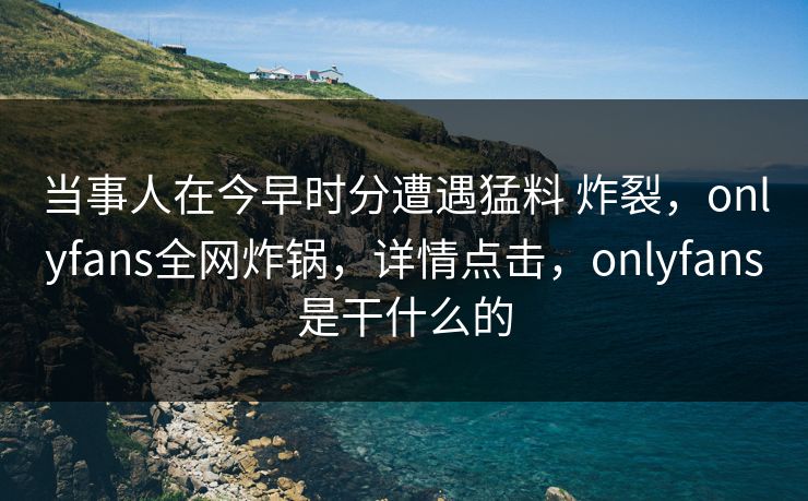 当事人在今早时分遭遇猛料 炸裂，onlyfans全网炸锅，详情点击，onlyfans是干什么的